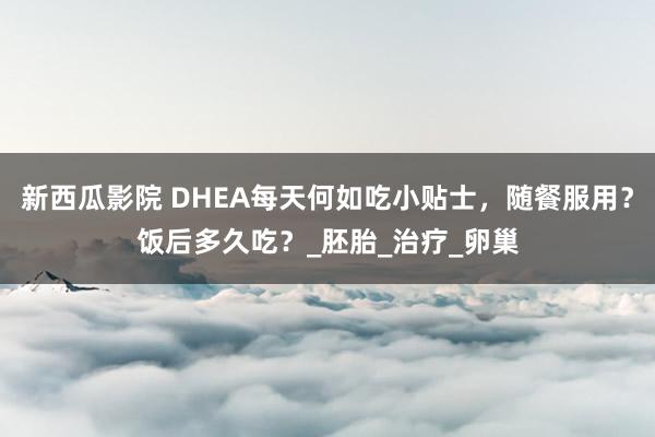 新西瓜影院 DHEA每天何如吃小贴士，随餐服用？饭后多久吃？_胚胎_治疗_卵巢