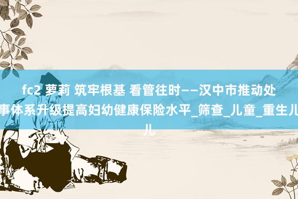fc2 萝莉 筑牢根基 看管往时——汉中市推动处事体系升级提高妇幼健康保险水平_筛查_儿童_重生儿