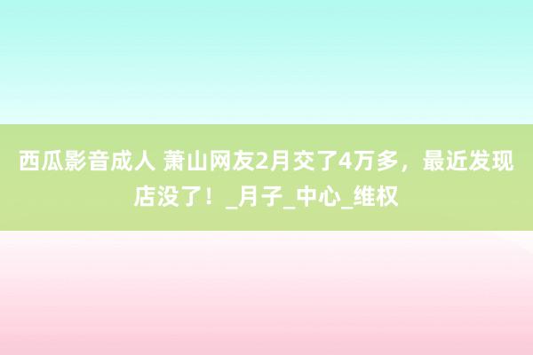 西瓜影音成人 萧山网友2月交了4万多，最近发现店没了！_月子_中心_维权