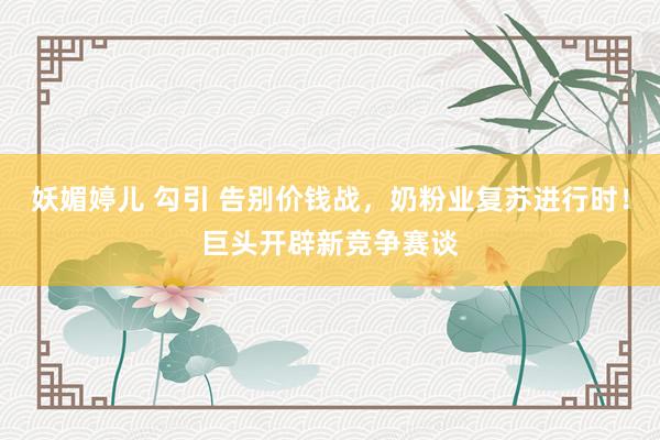 妖媚婷儿 勾引 告别价钱战，奶粉业复苏进行时！巨头开辟新竞争赛谈