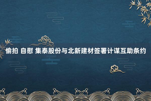 偷拍 自慰 集泰股份与北新建材签署计谋互助条约