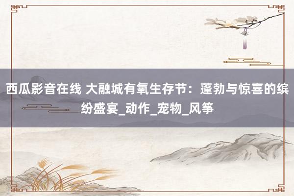 西瓜影音在线 大融城有氧生存节：蓬勃与惊喜的缤纷盛宴_动作_宠物_风筝