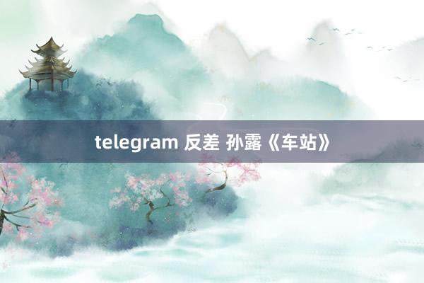 telegram 反差 孙露《车站》