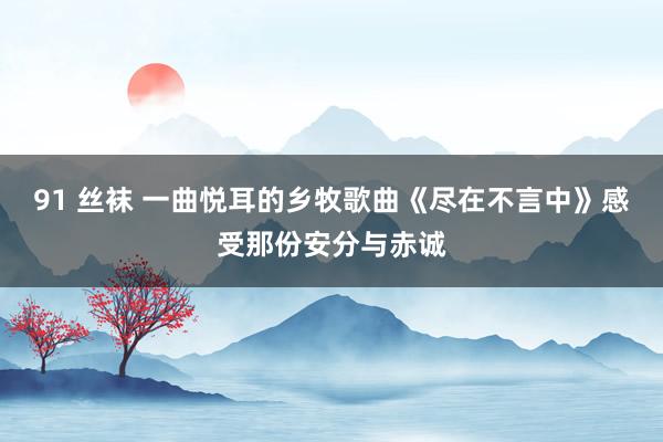 91 丝袜 一曲悦耳的乡牧歌曲《尽在不言中》感受那份安分与赤诚
