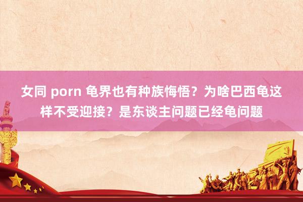 女同 porn 龟界也有种族悔悟？为啥巴西龟这样不受迎接？是东谈主问题已经龟问题