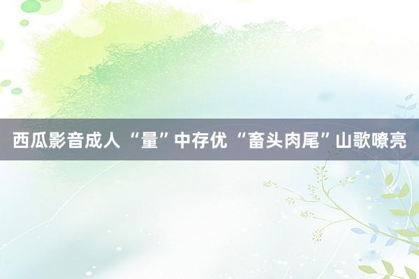 西瓜影音成人 “量”中存优 “畜头肉尾”山歌嘹亮