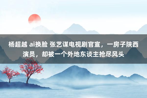 杨超越 ai换脸 张艺谋电视剧官宣，一房子陕西演员，却被一个外地东谈主抢尽风头