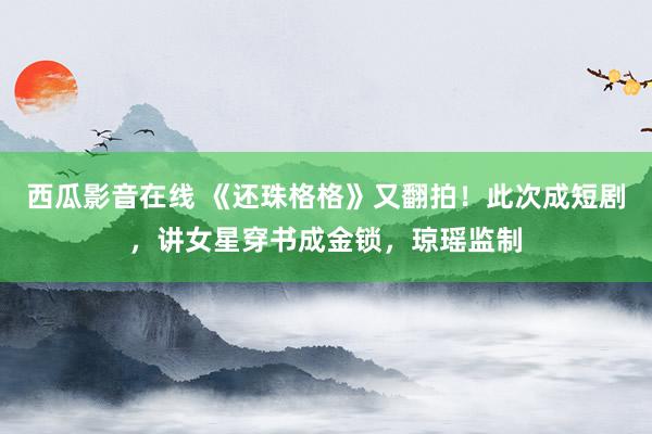 西瓜影音在线 《还珠格格》又翻拍！此次成短剧，讲女星穿书成金锁，琼瑶监制
