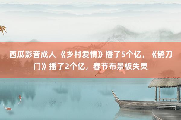 西瓜影音成人 《乡村爱情》播了5个亿，《鹊刀门》播了2个亿，春节布景板失灵