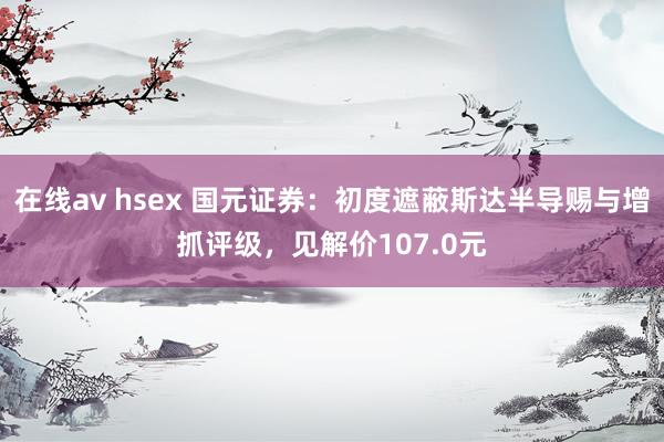 在线av hsex 国元证券：初度遮蔽斯达半导赐与增抓评级，见解价107.0元