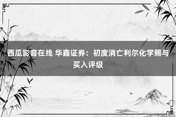 西瓜影音在线 华鑫证券：初度消亡利尔化学赐与买入评级