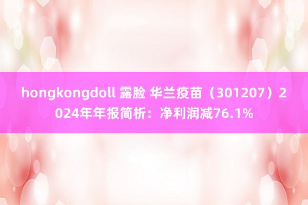 hongkongdoll 露脸 华兰疫苗（301207）2024年年报简析：净利润减76.1%