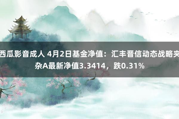 西瓜影音成人 4月2日基金净值：汇丰晋信动态战略夹杂A最新净值3.3414，跌0.31%