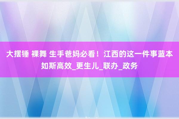 大摆锤 裸舞 生手爸妈必看！江西的这一件事蓝本如斯高效_更生儿_联办_政务