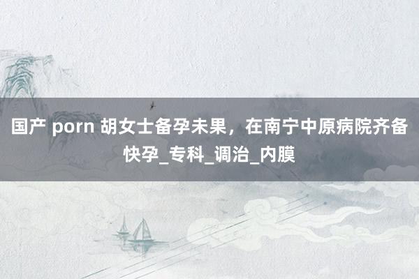 国产 porn 胡女士备孕未果，在南宁中原病院齐备快孕_专科_调治_内膜