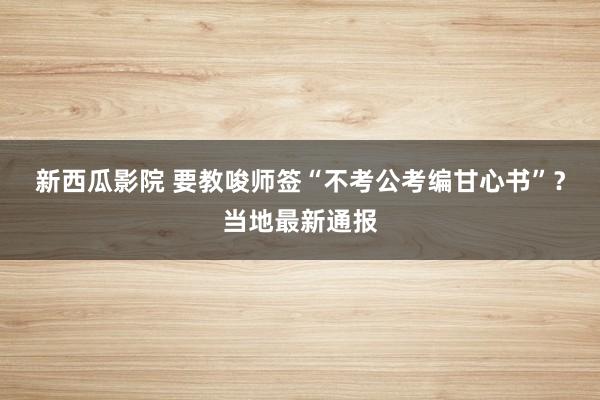 新西瓜影院 要教唆师签“不考公考编甘心书”？当地最新通报