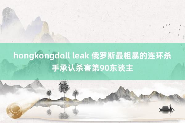 hongkongdoll leak 俄罗斯最粗暴的连环杀手承认杀害第90东谈主