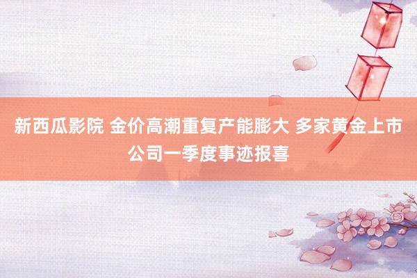 新西瓜影院 金价高潮重复产能膨大 多家黄金上市公司一季度事迹报喜