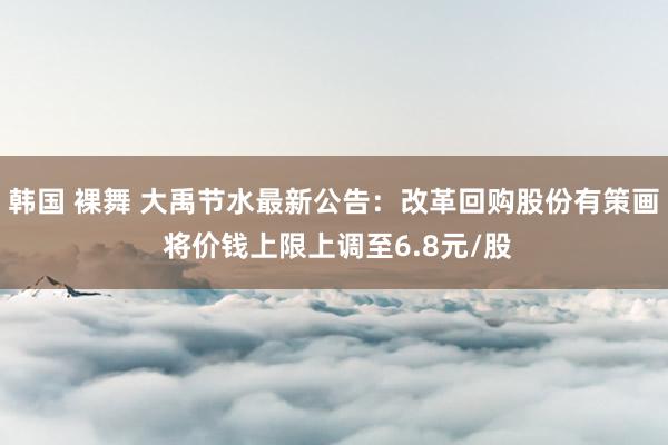 韩国 裸舞 大禹节水最新公告：改革回购股份有策画 将价钱上限上调至6.8元/股