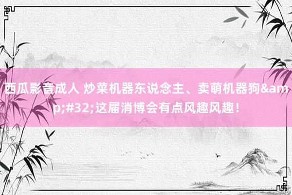 西瓜影音成人 炒菜机器东说念主、卖萌机器狗&#32;这届消博会有点风趣风趣！