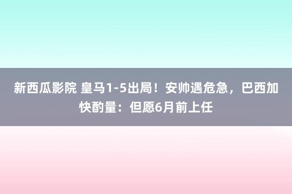 新西瓜影院 皇马1-5出局！安帅遇危急，巴西加快酌量：但愿6月前上任