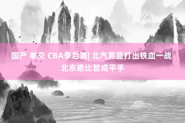 国产 拳交 CBA季后赛| 北汽男篮打出铁血一战 北京德比暂成平手
