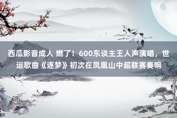西瓜影音成人 燃了！600东谈主王人声演唱，世运歌曲《逐梦》初次在凤凰山中超联赛奏响