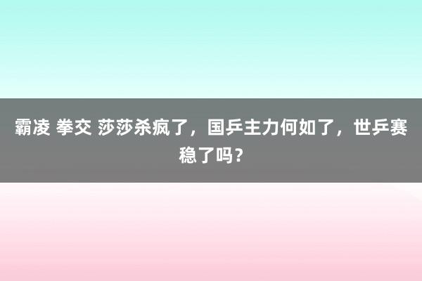 霸凌 拳交 莎莎杀疯了，国乒主力何如了，世乒赛稳了吗？