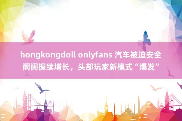 hongkongdoll onlyfans 汽车被迫安全阛阓握续增长，头部玩家新模式“爆发”
