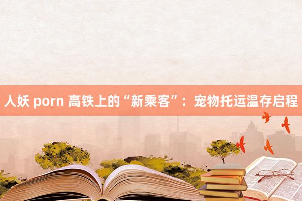 人妖 porn 高铁上的“新乘客”：宠物托运温存启程
