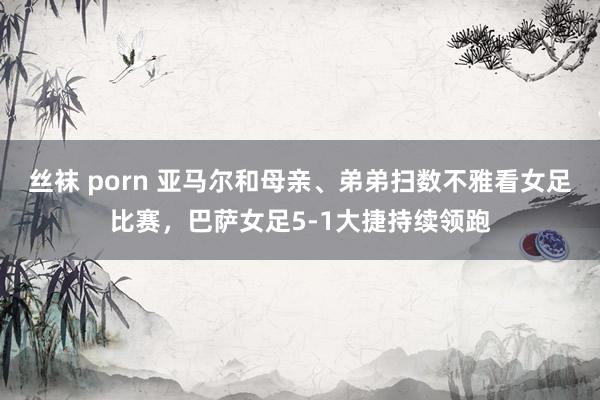 丝袜 porn 亚马尔和母亲、弟弟扫数不雅看女足比赛，巴萨女足5-1大捷持续领跑