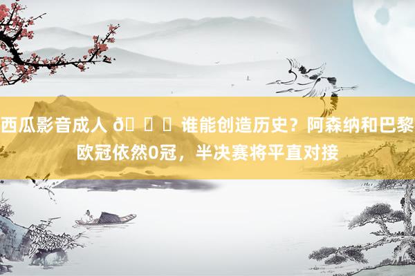 西瓜影音成人 🏆谁能创造历史？阿森纳和巴黎欧冠依然0冠，半决赛将平直对接