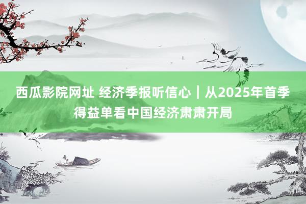 西瓜影院网址 经济季报听信心︱从2025年首季得益单看中国经济肃肃开局