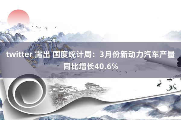 twitter 露出 国度统计局：3月份新动力汽车产量同比增长40.6%