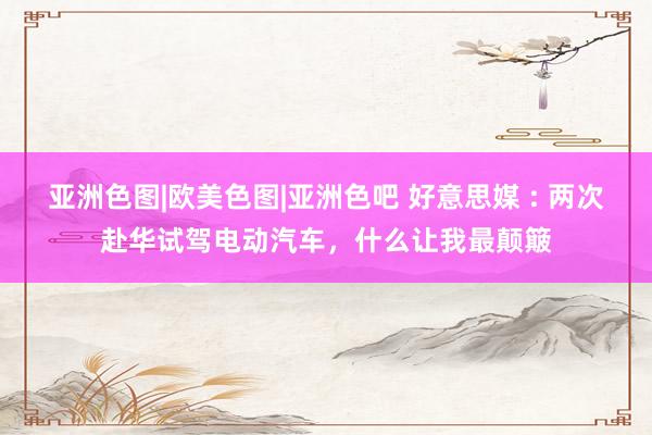 亚洲色图|欧美色图|亚洲色吧 好意思媒 : 两次赴华试驾电动汽车，什么让我最颠簸
