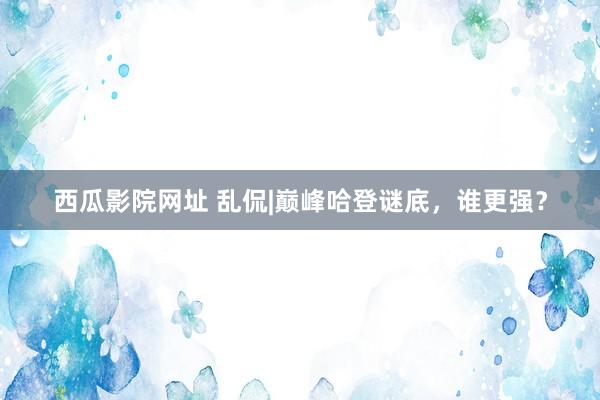 西瓜影院网址 乱侃|巅峰哈登谜底，谁更强？