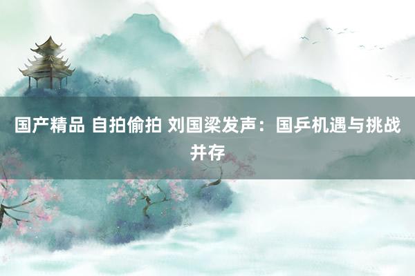 国产精品 自拍偷拍 刘国梁发声：国乒机遇与挑战并存