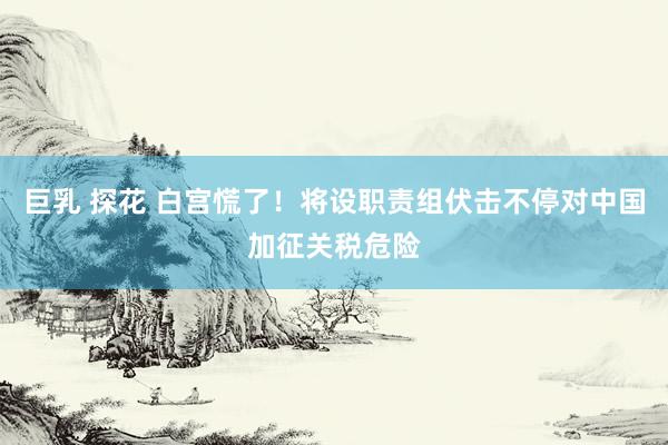 巨乳 探花 白宫慌了！将设职责组伏击不停对中国加征关税危险