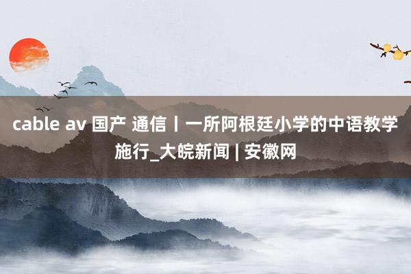 cable av 国产 通信丨一所阿根廷小学的中语教学施行_大皖新闻 | 安徽网