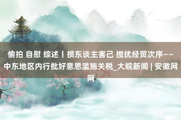 偷拍 自慰 综述丨损东谈主害己 搅扰经贸次序——中东地区内行批好意思滥施关税_大皖新闻 | 安徽网