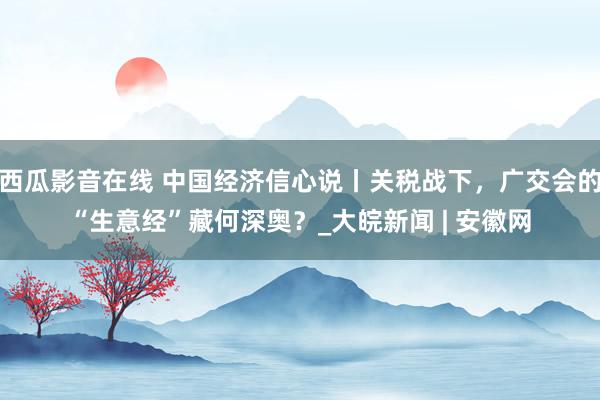 西瓜影音在线 中国经济信心说丨关税战下，广交会的“生意经”藏何深奥？_大皖新闻 | 安徽网