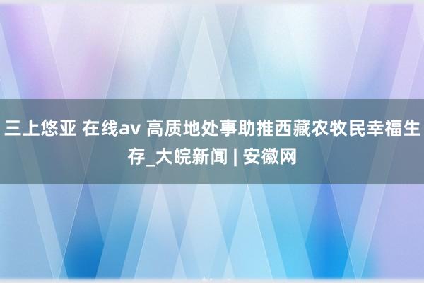 三上悠亚 在线av 高质地处事助推西藏农牧民幸福生存_大皖新闻 | 安徽网