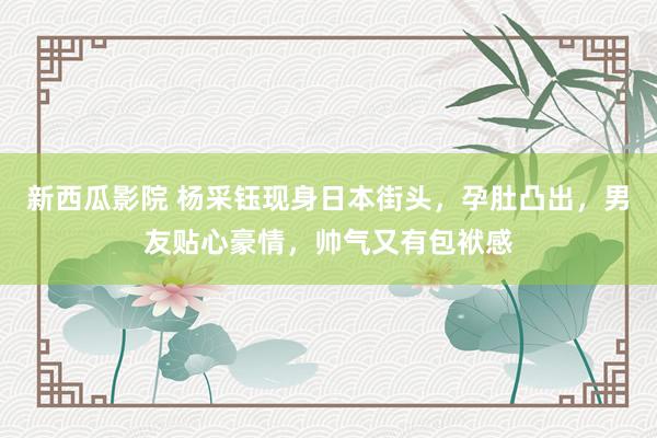 新西瓜影院 杨采钰现身日本街头，孕肚凸出，男友贴心豪情，帅气又有包袱感