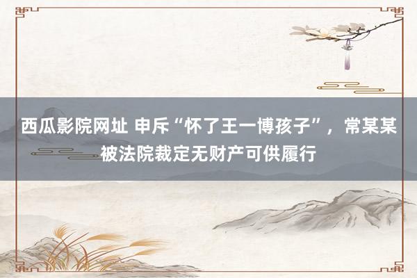 西瓜影院网址 申斥“怀了王一博孩子”，常某某被法院裁定无财产可供履行