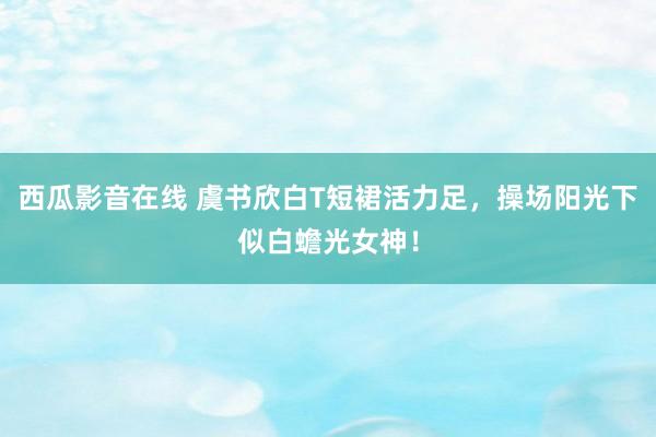 西瓜影音在线 虞书欣白T短裙活力足，操场阳光下似白蟾光女神！