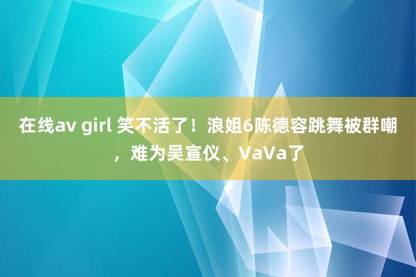 在线av girl 笑不活了！浪姐6陈德容跳舞被群嘲，难为吴宣仪、VaVa了