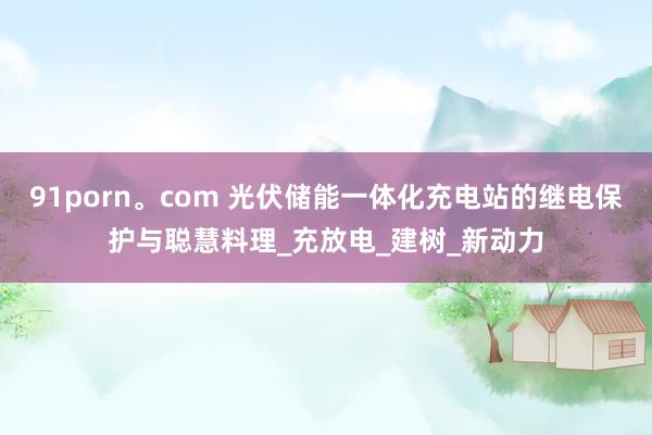 91porn。com 光伏储能一体化充电站的继电保护与聪慧料理_充放电_建树_新动力