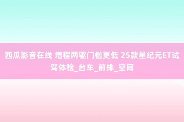 西瓜影音在线 增程两驱门槛更低 25款星纪元ET试驾体验_台车_前排_空间