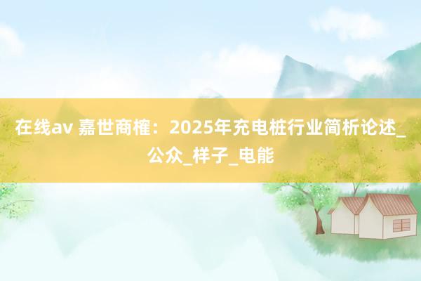 在线av 嘉世商榷：2025年充电桩行业简析论述_公众_样子_电能