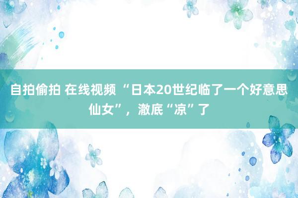 自拍偷拍 在线视频 “日本20世纪临了一个好意思仙女”，澈底“凉”了